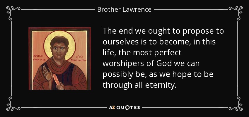 The end we ought to propose to ourselves is to become, in this life, the most perfect worshipers of God we can possibly be, as we hope to be through all eternity. - Brother Lawrence