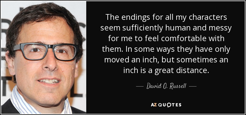 The endings for all my characters seem sufficiently human and messy for me to feel comfortable with them. In some ways they have only moved an inch, but sometimes an inch is a great distance. - David O. Russell