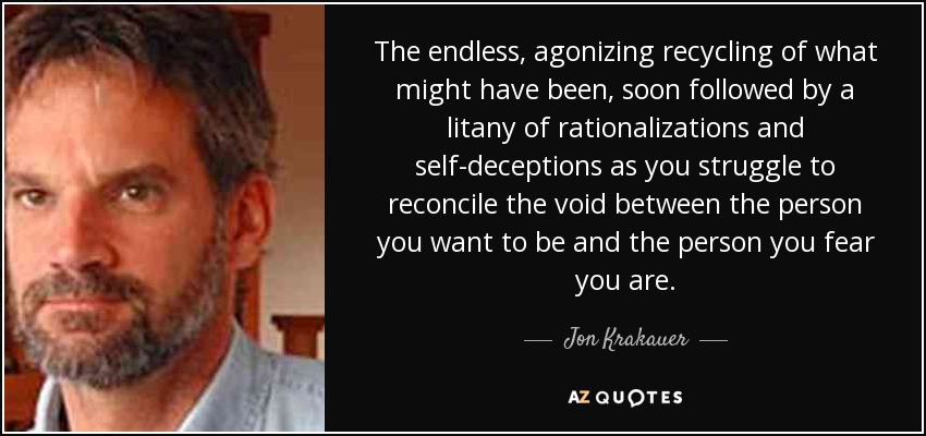 The endless, agonizing recycling of what might have been, soon followed by a litany of rationalizations and self-deceptions as you struggle to reconcile the void between the person you want to be and the person you fear you are. - Jon Krakauer