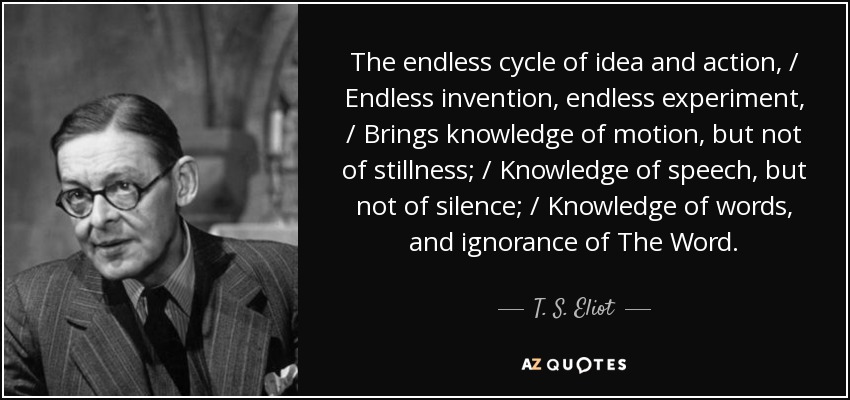 The endless cycle of idea and action, / Endless invention, endless experiment, / Brings knowledge of motion, but not of stillness; / Knowledge of speech, but not of silence; / Knowledge of words, and ignorance of The Word. - T. S. Eliot