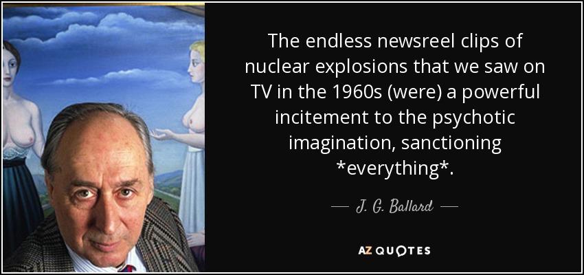 The endless newsreel clips of nuclear explosions that we saw on TV in the 1960s (were) a powerful incitement to the psychotic imagination, sanctioning *everything*. - J. G. Ballard