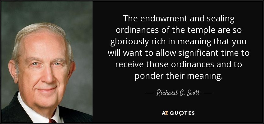 The endowment and sealing ordinances of the temple are so gloriously rich in meaning that you will want to allow significant time to receive those ordinances and to ponder their meaning. - Richard G. Scott