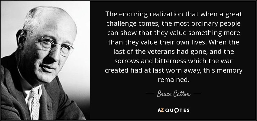 The enduring realization that when a great challenge comes, the most ordinary people can show that they value something more than they value their own lives. When the last of the veterans had gone, and the sorrows and bitterness which the war created had at last worn away, this memory remained. - Bruce Catton