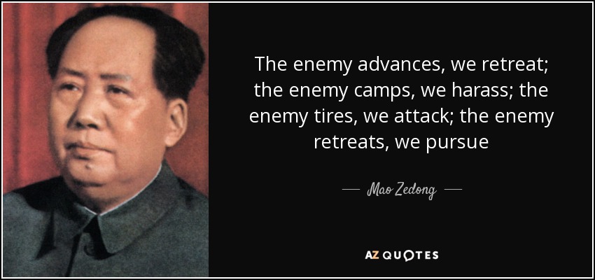 The enemy advances, we retreat; the enemy camps, we harass; the enemy tires, we attack; the enemy retreats, we pursue - Mao Zedong