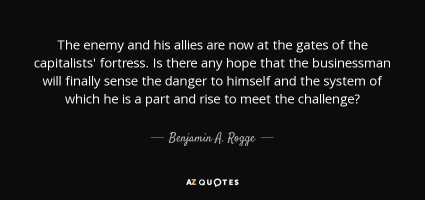 The enemy and his allies are now at the gates of the capitalists' fortress. Is there any hope that the businessman will finally sense the danger to himself and the system of which he is a part and rise to meet the challenge? - Benjamin A. Rogge