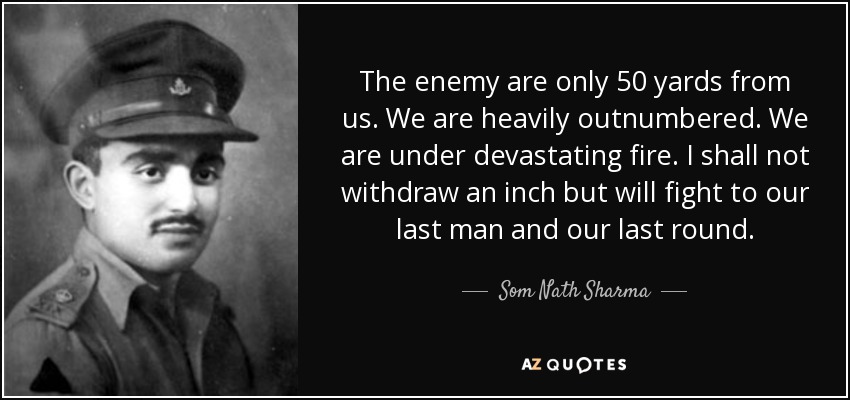 The enemy are only 50 yards from us. We are heavily outnumbered. We are under devastating fire. I shall not withdraw an inch but will fight to our last man and our last round. - Som Nath Sharma