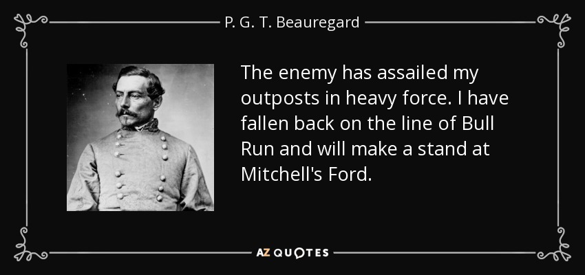 The enemy has assailed my outposts in heavy force. I have fallen back on the line of Bull Run and will make a stand at Mitchell's Ford. - P. G. T. Beauregard