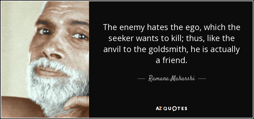 The enemy hates the ego, which the seeker wants to kill; thus, like the anvil to the goldsmith, he is actually a friend. - Ramana Maharshi