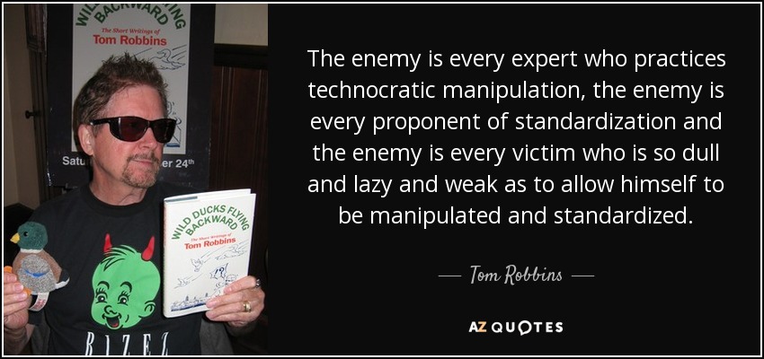The enemy is every expert who practices technocratic manipulation, the enemy is every proponent of standardization and the enemy is every victim who is so dull and lazy and weak as to allow himself to be manipulated and standardized. - Tom Robbins