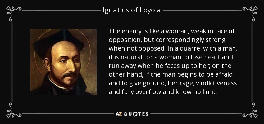 The enemy is like a woman, weak in face of opposition, but correspondingly strong when not opposed. In a quarrel with a man, it is natural for a woman to lose heart and run away when he faces up to her; on the other hand, if the man begins to be afraid and to give ground, her rage, vindictiveness and fury overflow and know no limit. - Ignatius of Loyola
