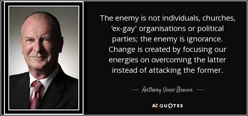 The enemy is not individuals, churches, 'ex-gay' organisations or political parties; the enemy is ignorance. Change is created by focusing our energies on overcoming the latter instead of attacking the former. - Anthony Venn-Brown
