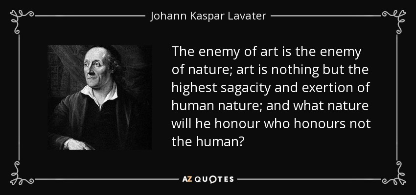 The enemy of art is the enemy of nature; art is nothing but the highest sagacity and exertion of human nature; and what nature will he honour who honours not the human? - Johann Kaspar Lavater