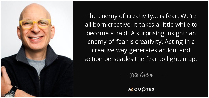 The enemy of creativity... is fear. We're all born creative, it takes a little while to become afraid. A surprising insight: an enemy of fear is creativity. Acting in a creative way generates action, and action persuades the fear to lighten up. - Seth Godin The enemy of creativity... is fear. We're all born creative, it takes a little while to become afraid. A surprising insight: an enemy of fear is creativity. Acting in a creative way generates action, and action persuades the fear to lighten up. - Seth Godin