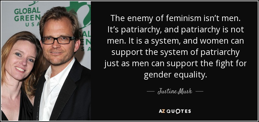 The enemy of feminism isn’t men. It’s patriarchy, and patriarchy is not men. It is a system, and women can support the system of patriarchy just as men can support the fight for gender equality. - Justine Musk