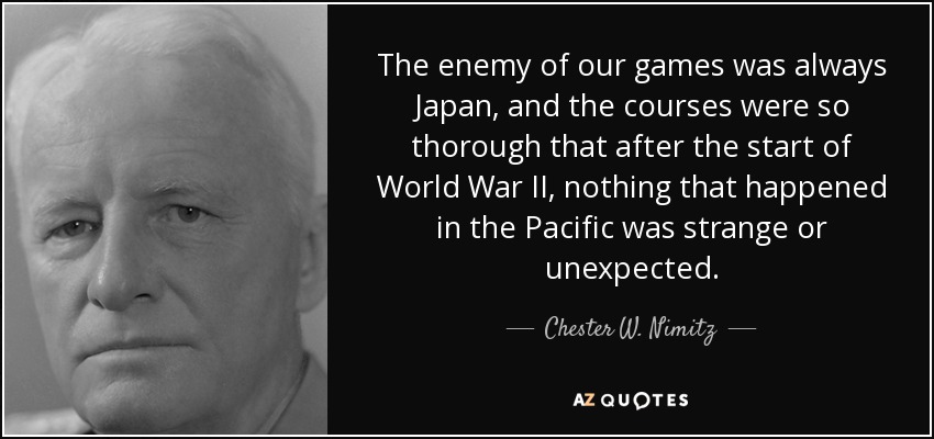 The enemy of our games was always Japan, and the courses were so thorough that after the start of World War II, nothing that happened in the Pacific was strange or unexpected. - Chester W. Nimitz