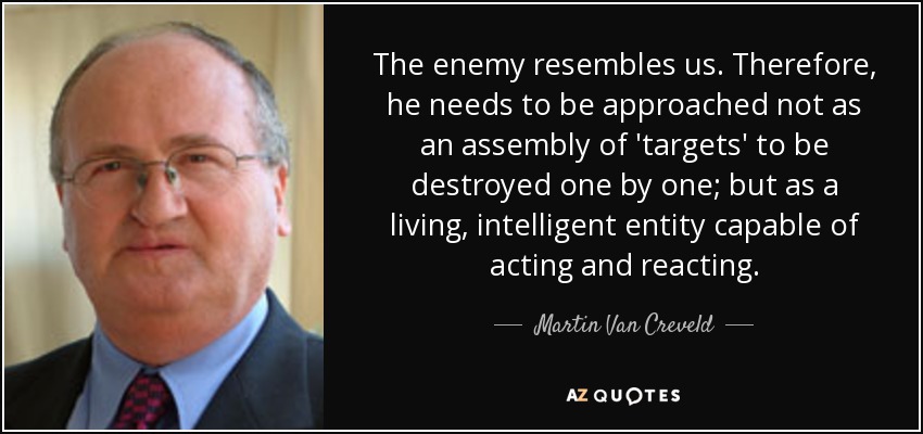 The enemy resembles us. Therefore, he needs to be approached not as an assembly of 'targets' to be destroyed one by one; but as a living, intelligent entity capable of acting and reacting. - Martin Van Creveld