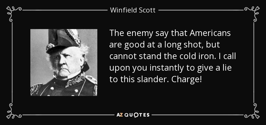 The enemy say that Americans are good at a long shot, but cannot stand the cold iron. I call upon you instantly to give a lie to this slander. Charge! - Winfield Scott