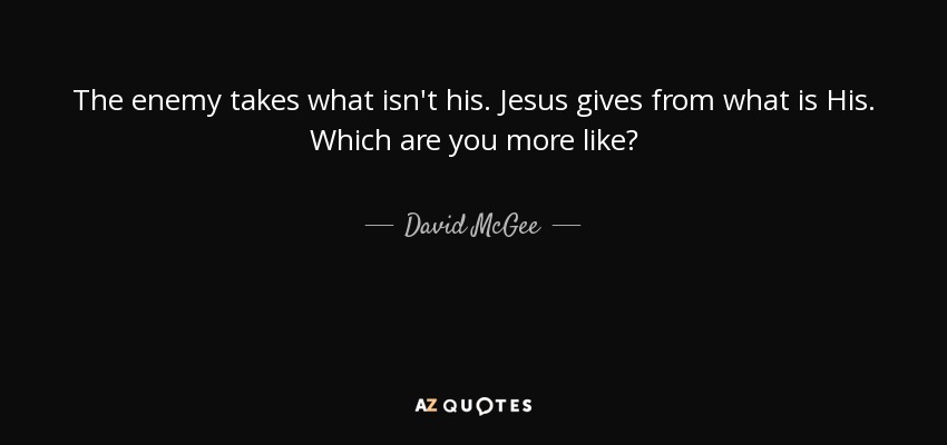 The enemy takes what isn't his. Jesus gives from what is His. Which are you more like? - David McGee