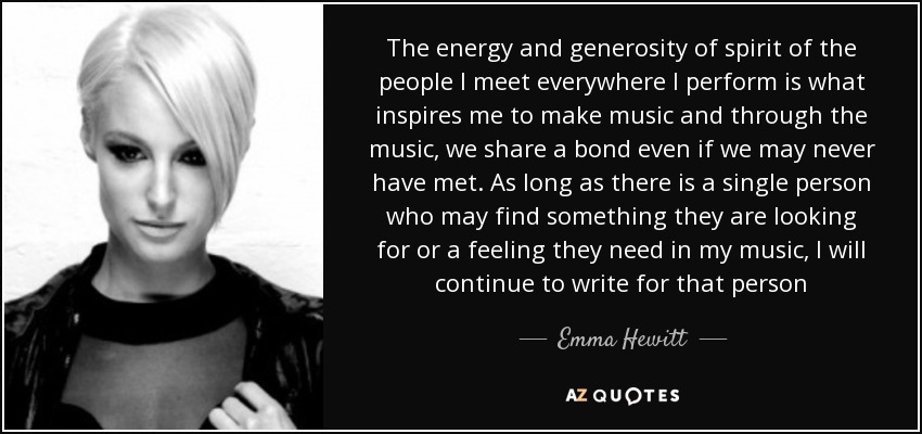 The energy and generosity of spirit of the people I meet everywhere I perform is what inspires me to make music and through the music, we share a bond even if we may never have met. As long as there is a single person who may find something they are looking for or a feeling they need in my music, I will continue to write for that person - Emma Hewitt