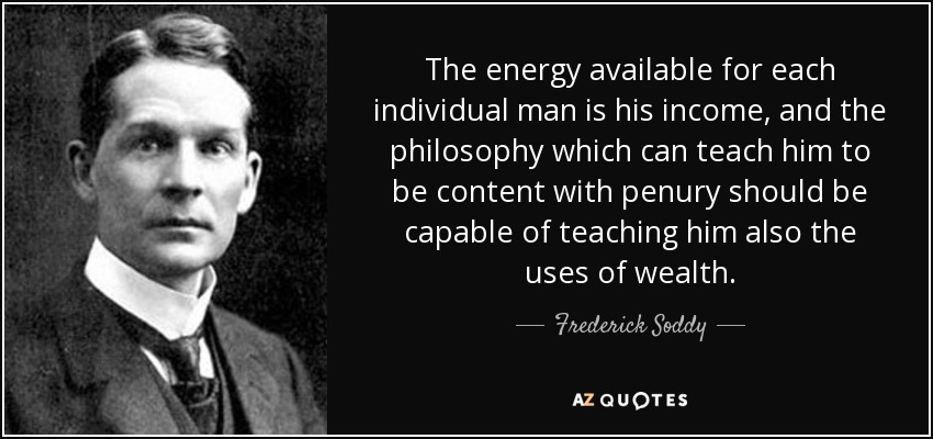 The energy available for each individual man is his income, and the philosophy which can teach him to be content with penury should be capable of teaching him also the uses of wealth. - Frederick Soddy