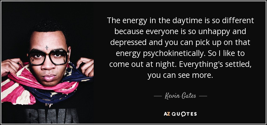 The energy in the daytime is so different because everyone is so unhappy and depressed and you can pick up on that energy psychokinetically. So I like to come out at night. Everything's settled, you can see more. - Kevin Gates