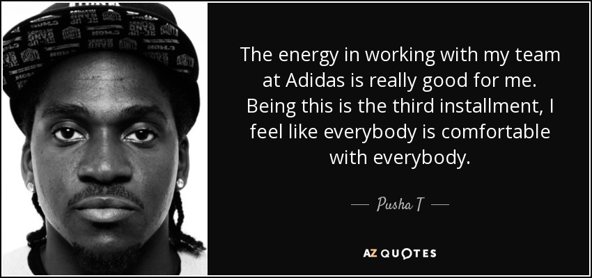 The energy in working with my team at Adidas is really good for me. Being this is the third installment, I feel like everybody is comfortable with everybody. - Pusha T