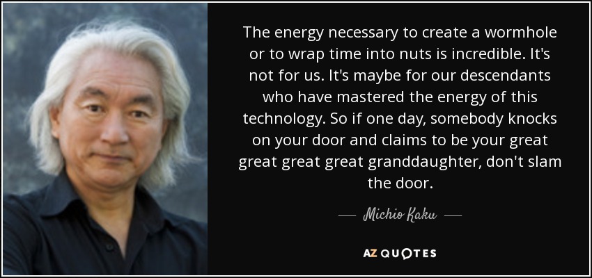 The energy necessary to create a wormhole or to wrap time into nuts is incredible. It's not for us. It's maybe for our descendants who have mastered the energy of this technology. So if one day, somebody knocks on your door and claims to be your great great great great granddaughter, don't slam the door. - Michio Kaku