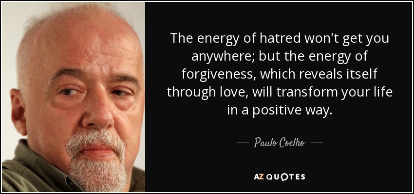 The energy of hatred won't get you anywhere; but the energy of forgiveness, which reveals itself through love, will transform your life in a positive way. - Paulo Coelho