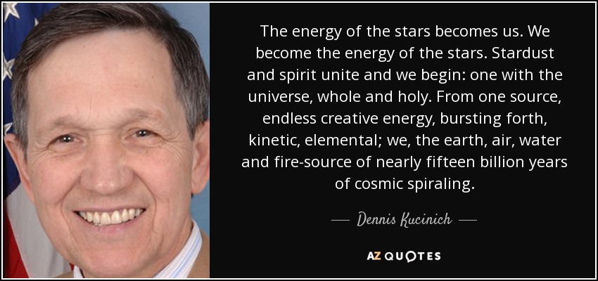 The energy of the stars becomes us. We become the energy of the stars. Stardust and spirit unite and we begin: one with the universe, whole and holy. From one source, endless creative energy, bursting forth, kinetic, elemental; we, the earth, air, water and fire-source of nearly fifteen billion years of cosmic spiraling. - Dennis Kucinich