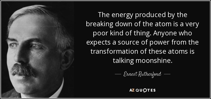 The energy produced by the breaking down of the atom is a very poor kind of thing. Anyone who expects a source of power from the transformation of these atoms is talking moonshine. - Ernest Rutherford