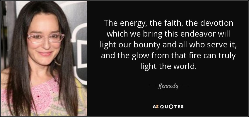 The energy, the faith, the devotion which we bring this endeavor will light our bounty and all who serve it, and the glow from that fire can truly light the world. - Kennedy