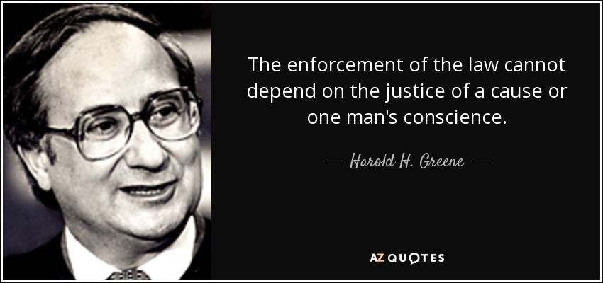 The enforcement of the law cannot depend on the justice of a cause or one man's conscience. - Harold H. Greene
