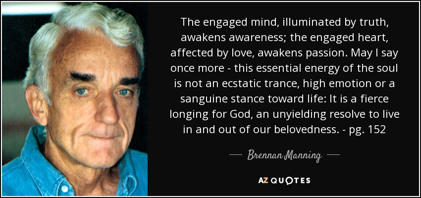 The engaged mind, illuminated by truth, awakens awareness; the engaged heart, affected by love, awakens passion. May I say once more - this essential energy of the soul is not an ecstatic trance, high emotion or a sanguine stance toward life: It is a fierce longing for God, an unyielding resolve to live in and out of our belovedness. - pg. 152 - Brennan Manning