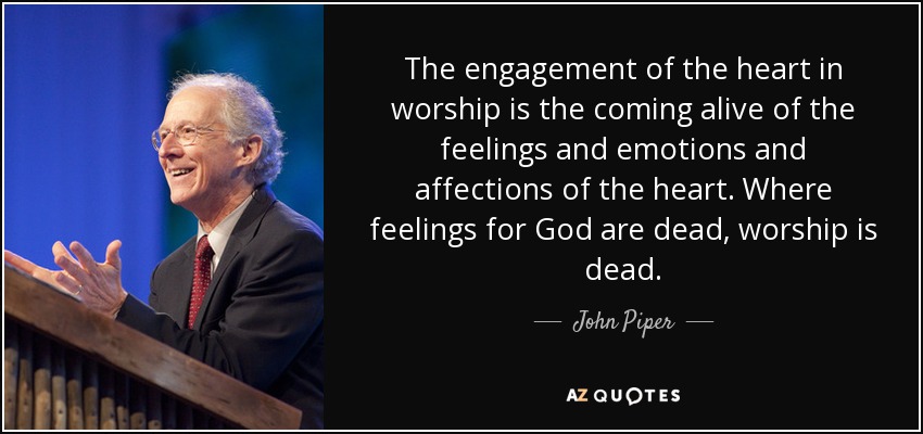 The engagement of the heart in worship is the coming alive of the feelings and emotions and affections of the heart. Where feelings for God are dead, worship is dead. - John Piper