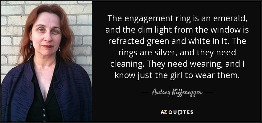 The engagement ring is an emerald, and the dim light from the window is refracted green and white in it. The rings are silver, and they need cleaning. They need wearing, and I know just the girl to wear them. - Audrey Niffenegger