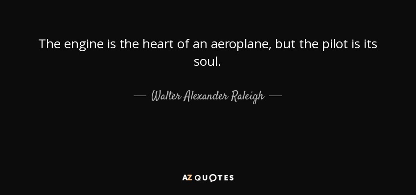 The engine is the heart of an aeroplane, but the pilot is its soul. - Walter Alexander Raleigh