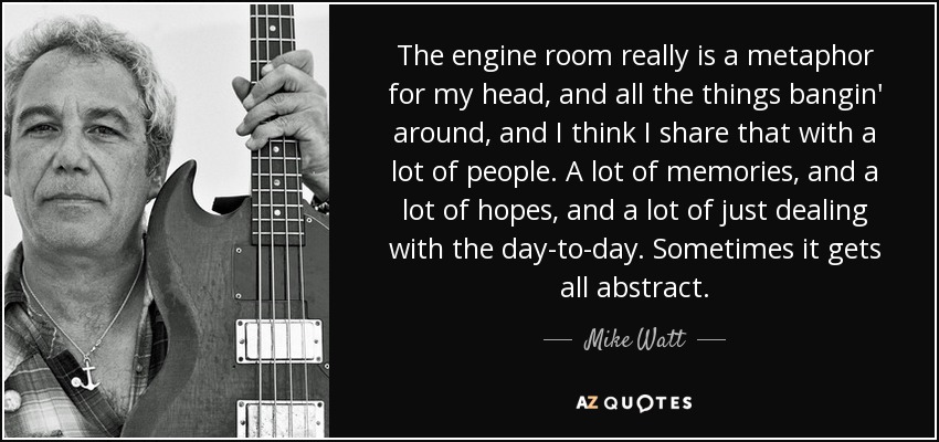 The engine room really is a metaphor for my head, and all the things bangin' around, and I think I share that with a lot of people. A lot of memories, and a lot of hopes, and a lot of just dealing with the day-to-day. Sometimes it gets all abstract. - Mike Watt