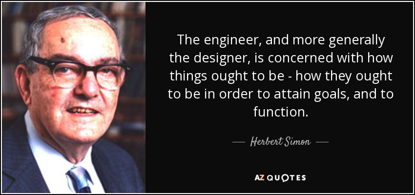 The engineer, and more generally the designer, is concerned with how things ought to be - how they ought to be in order to attain goals, and to function. - Herbert Simon