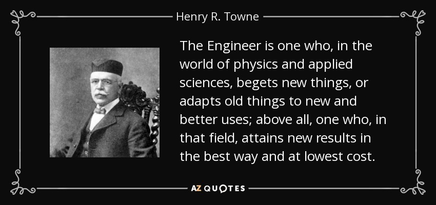 The Engineer is one who, in the world of physics and applied sciences, begets new things, or adapts old things to new and better uses; above all, one who, in that field, attains new results in the best way and at lowest cost. - Henry R. Towne