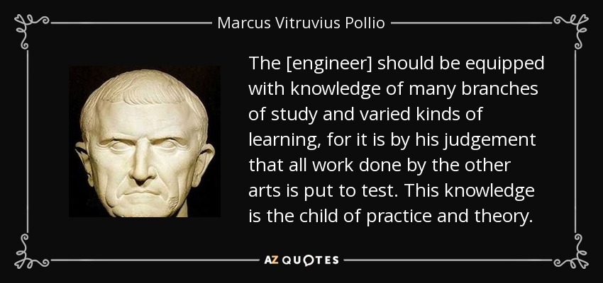 The [engineer] should be equipped with knowledge of many branches of study and varied kinds of learning, for it is by his judgement that all work done by the other arts is put to test. This knowledge is the child of practice and theory. - Marcus Vitruvius Pollio