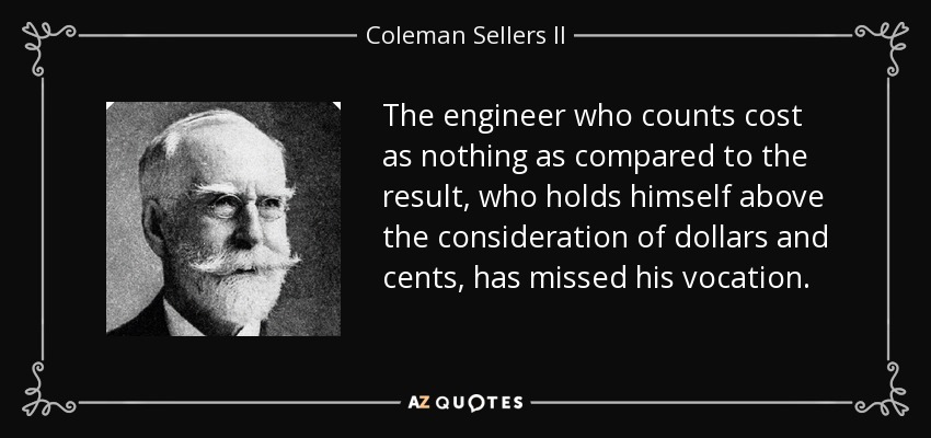 The engineer who counts cost as nothing as compared to the result, who holds himself above the consideration of dollars and cents, has missed his vocation. - Coleman Sellers II