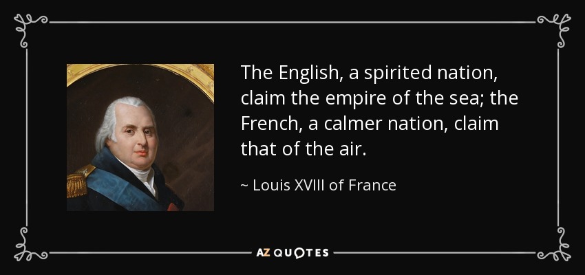 The English, a spirited nation, claim the empire of the sea; the French, a calmer nation, claim that of the air. - Louis XVIII of France