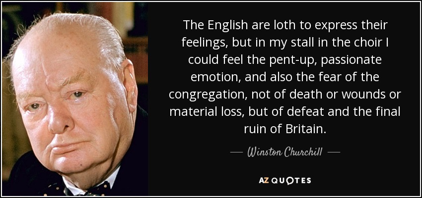 The English are loth to express their feelings, but in my stall in the choir I could feel the pent-up, passionate emotion, and also the fear of the congregation, not of death or wounds or material loss, but of defeat and the final ruin of Britain. - Winston Churchill