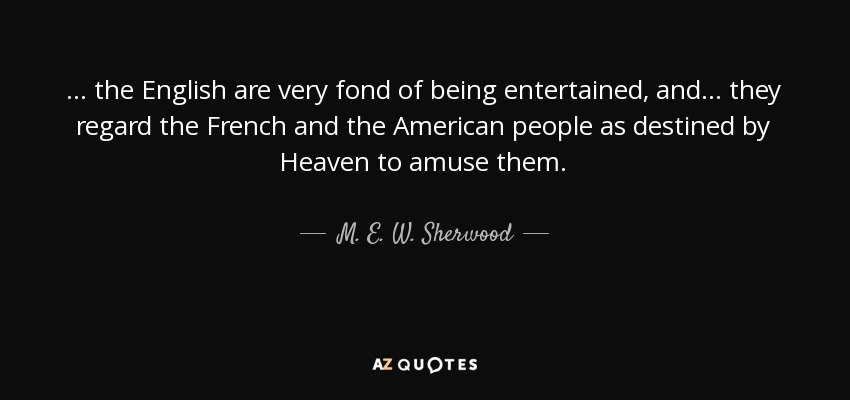 ... the English are very fond of being entertained, and ... they regard the French and the American people as destined by Heaven to amuse them. - M. E. W. Sherwood