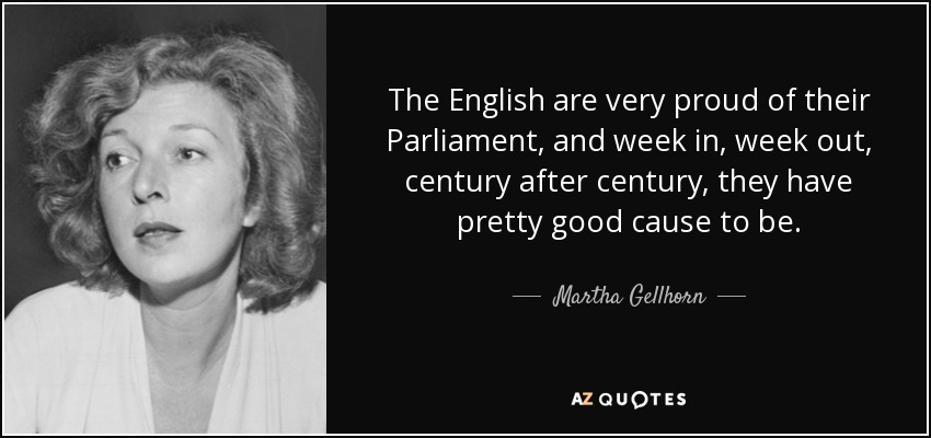 The English are very proud of their Parliament, and week in, week out, century after century, they have pretty good cause to be. - Martha Gellhorn