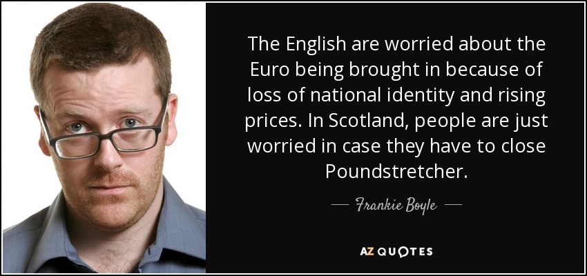 The English are worried about the Euro being brought in because of loss of national identity and rising prices. In Scotland, people are just worried in case they have to close Poundstretcher. - Frankie Boyle