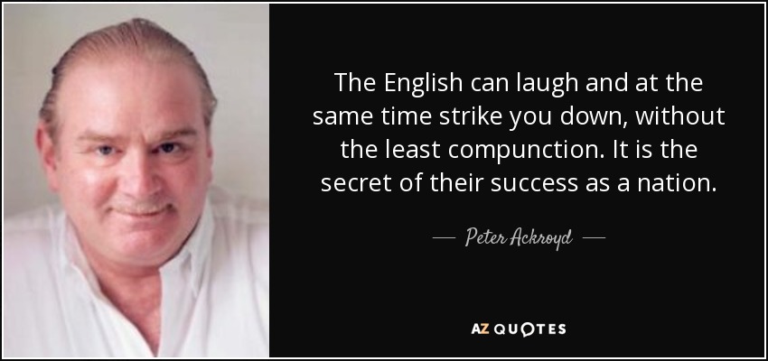 The English can laugh and at the same time strike you down, without the least compunction. It is the secret of their success as a nation. - Peter Ackroyd