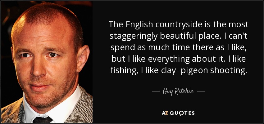 The English countryside is the most staggeringly beautiful place. I can't spend as much time there as I like, but I like everything about it. I like fishing, I like clay- pigeon shooting. - Guy Ritchie