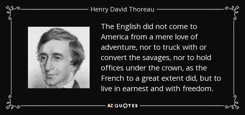 The English did not come to America from a mere love of adventure, nor to truck with or convert the savages, nor to hold offices under the crown, as the French to a great extent did, but to live in earnest and with freedom. - Henry David Thoreau