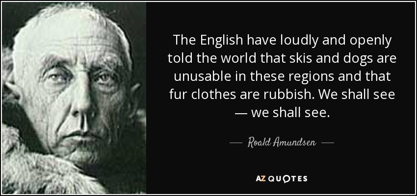 The English have loudly and openly told the world that skis and dogs are unusable in these regions and that fur clothes are rubbish. We shall see — we shall see. - Roald Amundsen